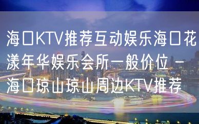 海口KTV推荐互动娱乐海口花漾年华娱乐会所一般价位 – 海口琼山琼山周边KTV推荐