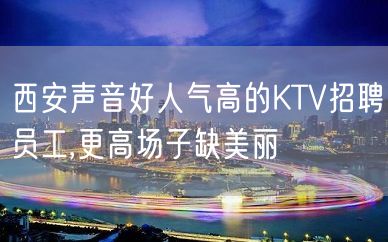 西安声音好人气高的KTV招聘员工,更高场子缺美丽