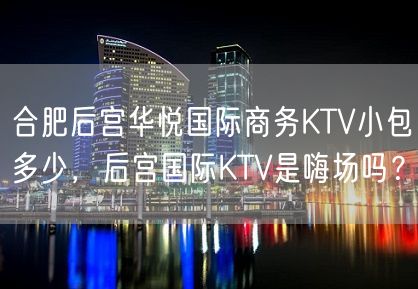 合肥后宫华悦国际商务KTV小包多少，后宫国际KTV是嗨场吗？