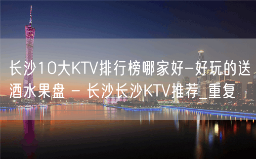 长沙10大KTV排行榜哪家好-好玩的送酒水果盘 – 长沙长沙KTV推荐_重复