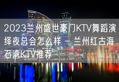 2023兰州盛世豪门KTV舞蹈演绎夜总会怎么样 – 兰州红古海石湾KTV推荐