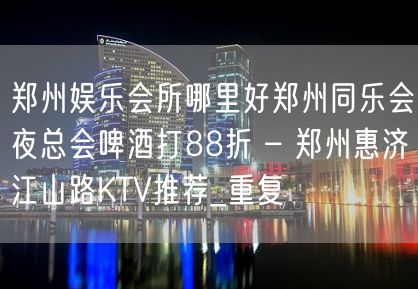 郑州娱乐会所哪里好郑州同乐会夜总会啤酒打88折 – 郑州惠济江山路KTV推荐_重复