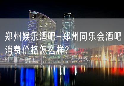 郑州娱乐酒吧-郑州同乐会酒吧消费价格怎么样?