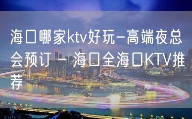 海口哪家ktv好玩-高端夜总会预订 – 海口全海口KTV推荐