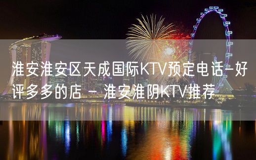 淮安淮安区天成国际KTV预定电话-好评多多的店 – 淮安淮阴KTV推荐