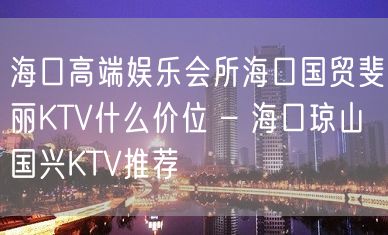 海口高端娱乐会所海口国贸斐丽KTV什么价位 – 海口琼山国兴KTV推荐