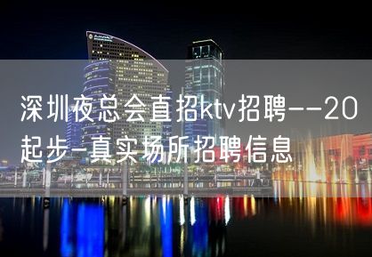 深圳夜总会直招ktv招聘--20起步-真实场所招聘信息