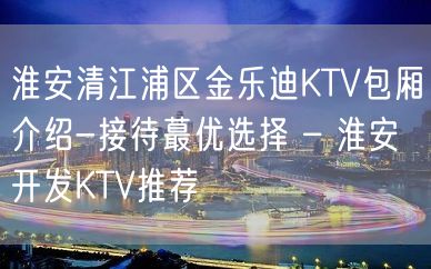 淮安清江浦区金乐迪KTV包厢介绍-接待蕞优选择 – 淮安开发KTV推荐