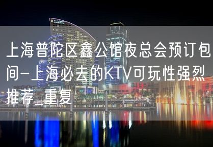 上海普陀区鑫公馆夜总会预订包间-上海必去的KTV可玩性强烈推荐_重复