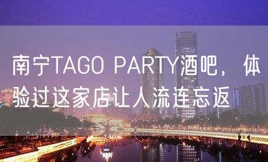 南宁TAGO PARTY酒吧，体验过这家店让人流连忘返