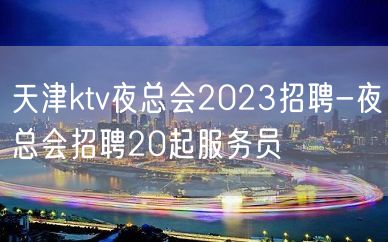 天津ktv夜总会2023招聘-夜总会招聘20起服务员