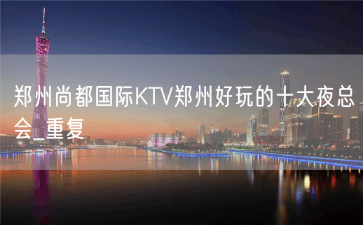 郑州尚都国际KTV郑州好玩的十大夜总会_重复