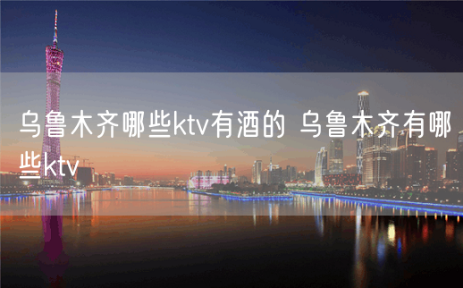 乌鲁木齐哪些ktv有酒的 乌鲁木齐有哪些ktv