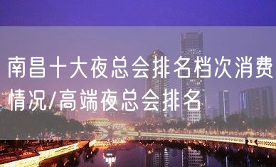 南昌十大夜总会排名档次消费情况/高端夜总会排名