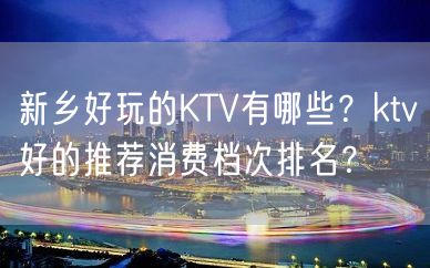 新乡好玩的KTV有哪些？ktv好的推荐消费档次排名？