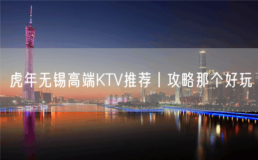 虎年无锡高端KTV推荐丨攻略那个好玩