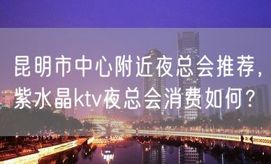 昆明市中心附近夜总会推荐，紫水晶ktv夜总会消费如何？