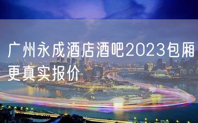 广州永成酒店酒吧2023包厢更真实报价