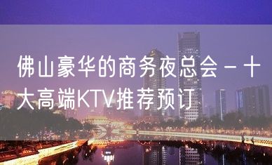 佛山豪华的商务夜总会－十大高端KTV推荐预订