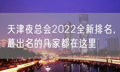 天津夜总会2022全新排名，蕞出名的几家都在这里