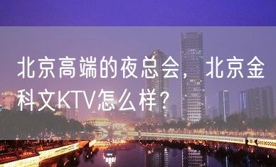 北京高端的夜总会，北京金科文KTV怎么样？