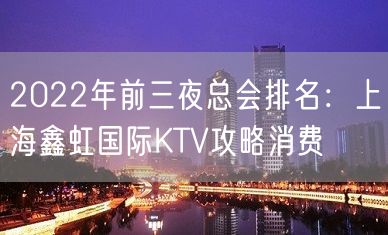 2022年前三夜总会排名：上海鑫虹国际KTV攻略消费