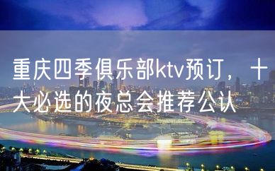 重庆四季俱乐部ktv预订，十大必选的夜总会推荐公认