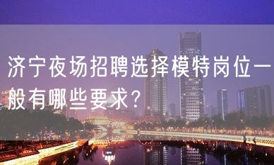 济宁夜场招聘选择模特岗位一般有哪些要求？