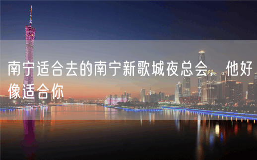 南宁适合去的南宁新歌城夜总会，他好像适合你