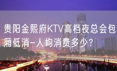 贵阳金熙府KTV高档夜总会包厢低消-人均消费多少？