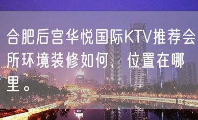 合肥后宫华悦国际KTV推荐会所环境装修如何，位置在哪里。