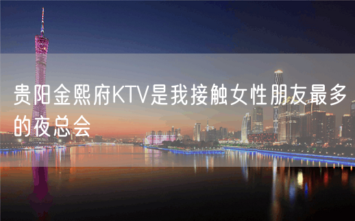 贵阳金熙府KTV是我接触女性朋友最多的夜总会