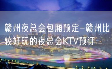 赣州夜总会包厢预定-赣州比较好玩的夜总会KTV预订