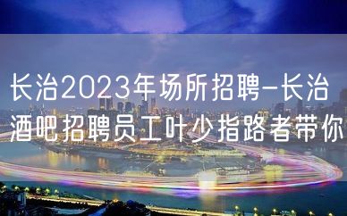 长治2023年场所招聘-长治酒吧招聘员工叶少指路者带你