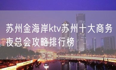 苏州金海岸ktv苏州十大商务夜总会攻略排行榜