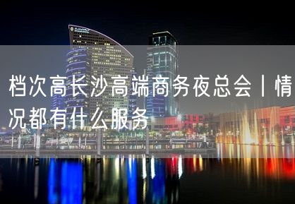 档次高长沙高端商务夜总会丨情况都有什么服务