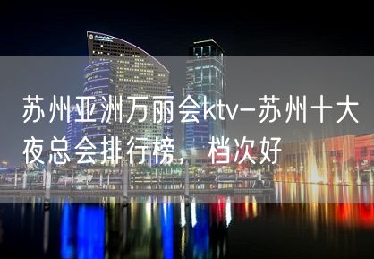 苏州亚洲万丽会ktv-苏州十大夜总会排行榜，档次好