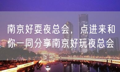 南京好耍夜总会，点进来和你一同分享南京好玩夜总会