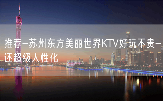 推荐-苏州东方美丽世界KTV好玩不贵-还超级人性化