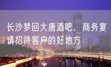 长沙梦回大唐酒吧，商务宴请招待客户的好地方