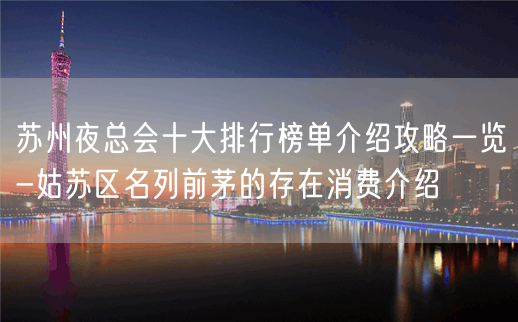 苏州夜总会十大排行榜单介绍攻略一览-姑苏区名列前茅的存在消费介绍