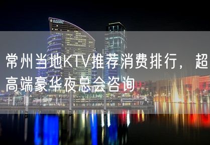 常州当地KTV推荐消费排行，超高端豪华夜总会咨询