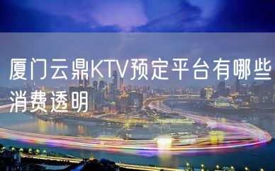 厦门云鼎KTV预定平台有哪些消费透明