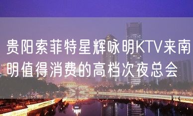 贵阳索菲特星辉咏明KTV来南明值得消费的高档次夜总会