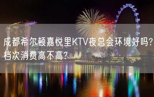 成都希尔顿嘉悦里KTV夜总会环境好吗?档次消费高不高?