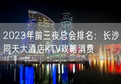 2023年前三夜总会排名：长沙同天大酒店KTV攻略消费