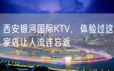 西安银河国际KTV，体验过这家店让人流连忘返