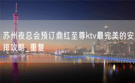 苏州夜总会预订鼎红至尊ktv最完美的安排攻略_重复