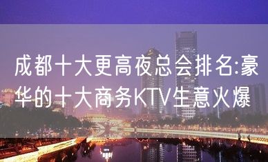 成都十大更高夜总会排名:豪华的十大商务KTV生意火爆