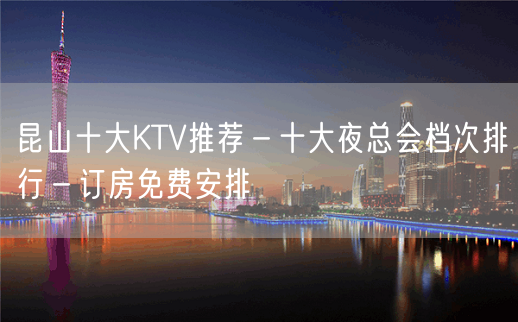 昆山十大KTV推荐－十大夜总会档次排行－订房免费安排